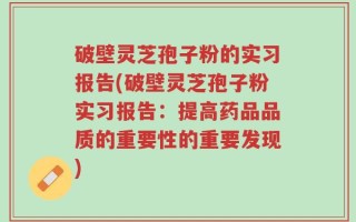 破壁灵芝孢子粉的实习报告(破壁灵芝孢子粉实习报告：提高药品品质的重要性的重要发现)