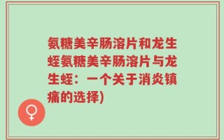 氨糖美辛肠溶片和龙生蛭氨糖美辛肠溶片与龙生蛭：一个关于消炎镇痛的选择)