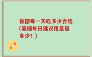 氨糖每一天吃多少合适(氨糖每日建议用量是多少？)