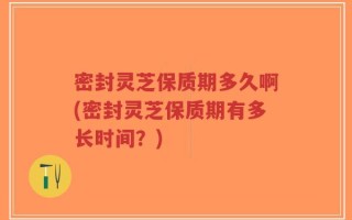 密封灵芝保质期多久啊(密封灵芝保质期有多长时间？)