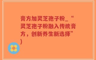 膏方加灵芝孢子粉_“灵芝孢子粉融入传统膏方，创新养生新选择”)