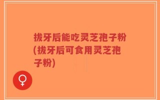 拔牙后能吃灵芝孢子粉(拔牙后可食用灵芝孢子粉)