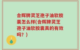合辉牌灵芝孢子油软胶囊怎么样(合辉牌灵芝孢子油软胶囊真的有效吗？)