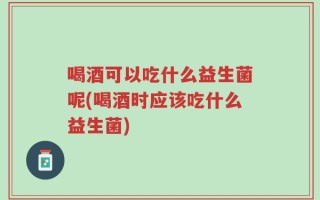 喝酒可以吃什么益生菌呢(喝酒时应该吃什么益生菌)