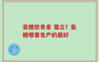 氨糖软骨素 葡立？氨糖哪里生产的最好