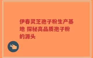 伊春灵芝孢子粉生产基地 探秘高品质孢子粉的源头