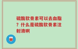 硫酸软骨素可以去血脂？什么是硫酸软骨素注射液啊