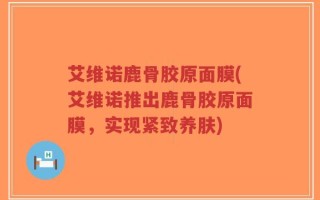 艾维诺鹿骨胶原面膜(艾维诺推出鹿骨胶原面膜，实现紧致养肤)