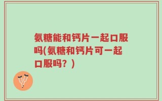 氨糖能和钙片一起口服吗(氨糖和钙片可一起口服吗？)