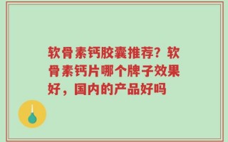 软骨素钙胶囊推荐？软骨素钙片哪个牌子效果好，国内的产品好吗