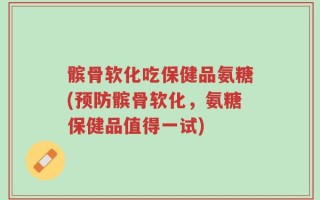 髌骨软化吃保健品氨糖(预防髌骨软化，氨糖保健品值得一试)