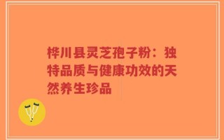 桦川县灵芝孢子粉：独特品质与健康功效的天然养生珍品
