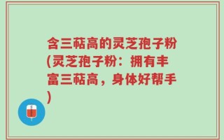 含三萜高的灵芝孢子粉(灵芝孢子粉：拥有丰富三萜高，身体好帮手)