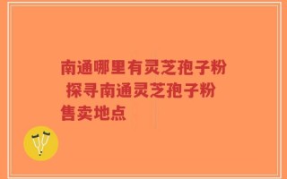 南通哪里有灵芝孢子粉 探寻南通灵芝孢子粉售卖地点