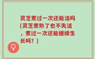 灵芝煮过一次还能活吗(灵芝煮熟了也不失活，煮过一次还能继续生长吗？)