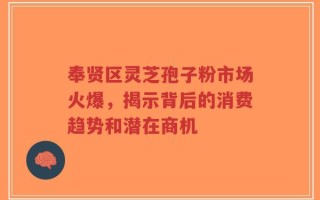奉贤区灵芝孢子粉市场火爆，揭示背后的消费趋势和潜在商机