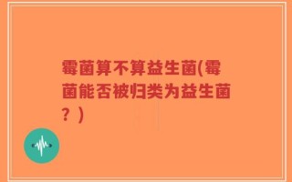 霉菌算不算益生菌(霉菌能否被归类为益生菌？)