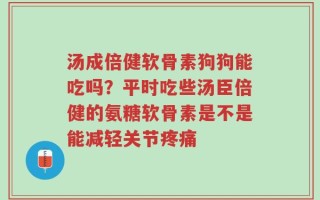 汤成倍健软骨素狗狗能吃吗？平时吃些汤臣倍健的氨糖软骨素是不是能减轻关节疼痛
