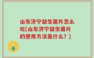 山东济宁益生菌片怎么吃(山东济宁益生菌片的使用方法是什么？)