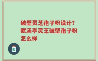 破壁灵芝孢子粉设计？赋汤亭灵芝破壁孢子粉怎么样