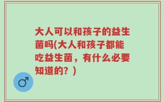 大人可以和孩子的益生菌吗(大人和孩子都能吃益生菌，有什么必要知道的？)