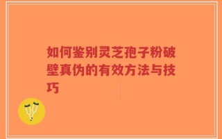 如何鉴别灵芝孢子粉破壁真伪的有效方法与技巧