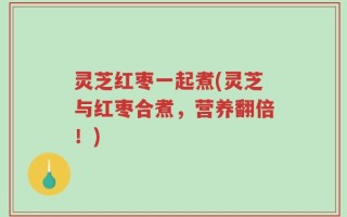灵芝红枣一起煮(灵芝与红枣合煮，营养翻倍！)