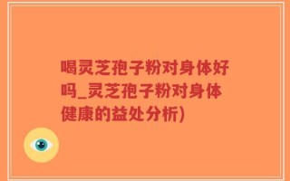 喝灵芝孢子粉对身体好吗_灵芝孢子粉对身体健康的益处分析)