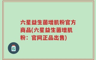 六星益生菌增肌粉官方商品(六星益生菌增肌粉：官网正品出售)
