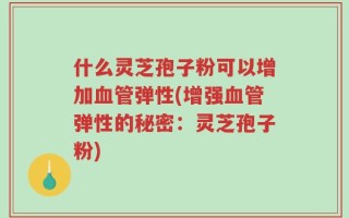 什么灵芝孢子粉可以增加血管弹性(增强血管弹性的秘密：灵芝孢子粉)