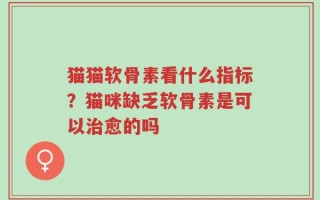 猫猫软骨素看什么指标？猫咪缺乏软骨素是可以治愈的吗