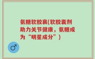 氨糖软胶襄(软胶囊剂助力关节健康，氨糖成为“明星成分”)