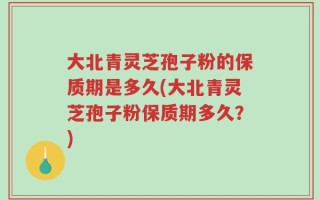 大北青灵芝孢子粉的保质期是多久(大北青灵芝孢子粉保质期多久？)