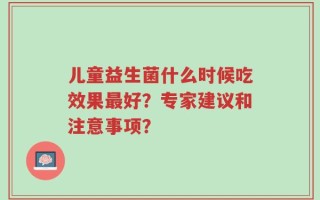 儿童益生菌什么时候吃效果最好？专家建议和注意事项？