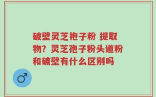 破壁灵芝袍子粉 提取物？灵芝孢子粉头道粉和破壁有什么区别吗
