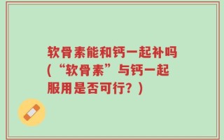 软骨素能和钙一起补吗(“软骨素”与钙一起服用是否可行？)