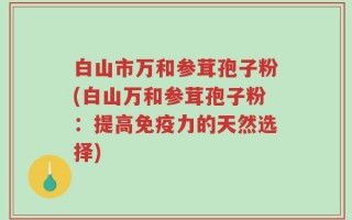 白山市万和参茸孢子粉(白山万和参茸孢子粉：提高免疫力的天然选择)
