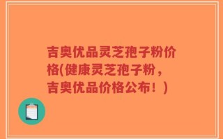 吉奥优品灵芝孢子粉价格(健康灵芝孢子粉，吉奥优品价格公布！)