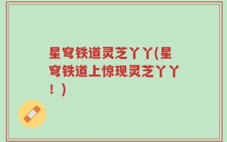 星穹铁道灵芝丫丫(星穹铁道上惊现灵芝丫丫！)