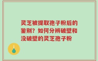 灵芝被提取孢子粉后的鉴别？如何分辨破壁和没破壁的灵芝孢子粉