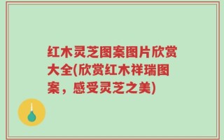 红木灵芝图案图片欣赏大全(欣赏红木祥瑞图案，感受灵芝之美)