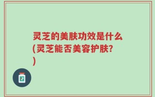 灵芝的美肤功效是什么(灵芝能否美容护肤？)