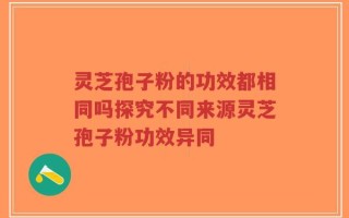 灵芝孢子粉的功效都相同吗探究不同来源灵芝孢子粉功效异同