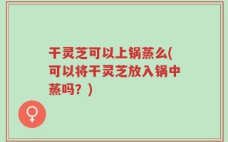 干灵芝可以上锅蒸么(可以将干灵芝放入锅中蒸吗？)