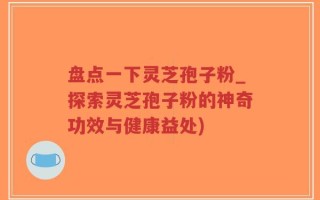 盘点一下灵芝孢子粉_探索灵芝孢子粉的神奇功效与健康益处)