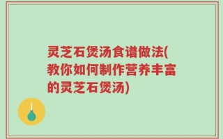 灵芝石煲汤食谱做法(教你如何制作营养丰富的灵芝石煲汤)