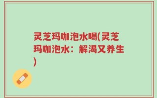 灵芝玛咖泡水喝(灵芝玛咖泡水：解渴又养生)