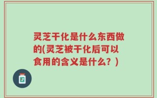 灵芝干化是什么东西做的(灵芝被干化后可以食用的含义是什么？)