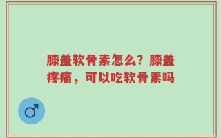 膝盖软骨素怎么？膝盖疼痛，可以吃软骨素吗