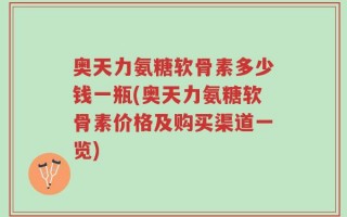 奥天力氨糖软骨素多少钱一瓶(奥天力氨糖软骨素价格及购买渠道一览)